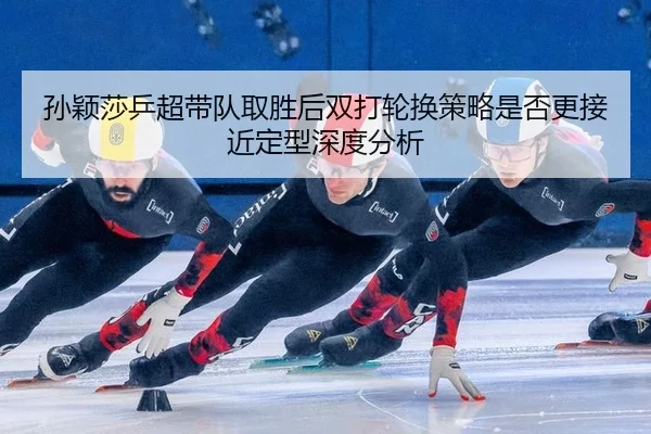 孙颖莎乒超带队取胜后双打轮换策略是否更接近定型深度分析