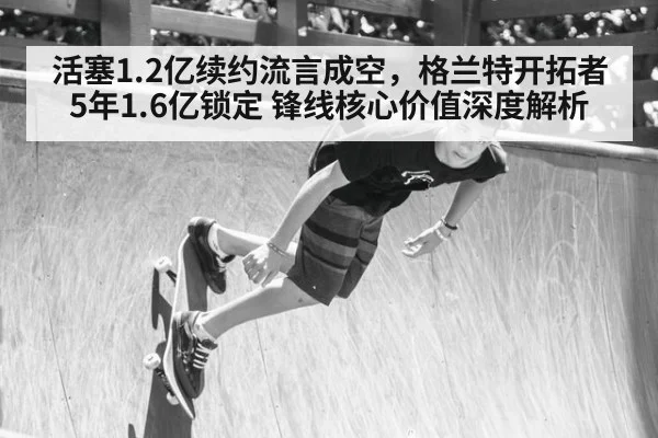 活塞1.2亿续约流言成空，格兰特开拓者5年1.6亿锁定 锋线核心价值深度解析